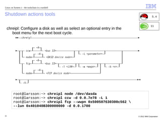 Linux on System z – the toolschain in a nutshell


Shutdown actions tools                                                                     5.4


                                                                                         11
     chreipl: Configure a disk as well as select an optional entry in the
        boot menu for the next boot cycle.




         root@larsson:~> chreipl node /dev/dasda
         root@larsson:~> chreipl ccw -d 0.0.7e78 -L 1
         root@larsson:~> chreipl fcp --wwpn 0x500507630300c562 
         --lun 0x401040B300000000 -d 0.0.1700

33                                                                          © 2012 IBM Corporation
 