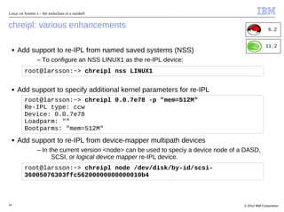 Linux on System z – the toolschain in a nutshell


chreipl: various enhancements                                                                           6.2


                                                                                                      11.2
     ■   Add support to re-IPL from named saved systems (NSS)
                 – To configure an NSS LINUX1 as the re-IPL device:
           root@larsson:~> chreipl nss LINUX1

     ■   Add support to specify additional kernel parameters for re-IPL
           root@larsson:~> chreipl 0.0.7e78 -p "mem=512M"
           Re-IPL type: ccw
           Device: 0.0.7e78
           Loadparm: ""
           Bootparms: "mem=512M"
     ■   Add support to re-IPL from device-mapper multipath devices
                 – In the current version <node> can be used to speciy a device node of a DASD,
                       SCSI, or logical device mapper re-IPL device.
           root@larsson:~> chreipl node /dev/disk/by-id/scsi-
           36005076303ffc56200000000000010b4



34                                                                                       © 2012 IBM Corporation
 