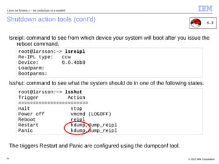 Linux on System z – the toolschain in a nutshell


Shutdown action tools (cont'd)                                                                6.3



     lsreipl: command to see from which device your system will boot after you issue the
         reboot command.
         root@larsson:~> lsreipl
         Re-IPL type:   ccw
         Device:        0.0.4bb8
         Loadparm:
         Bootparms:

     lsshut: command to see what the system should do in one of the following states.
         root@larsson:~> lsshut
         Trigger          Action
         ========================
         Halt              stop
         Power off         vmcmd (LOGOFF)
         Reboot            reipl
         Restart           kdump,dump_reipl
         Panic             kdump,dump_reipl


     The triggers Restart and Panic are configured using the dumpconf tool.

36                                                                             © 2012 IBM Corporation
 