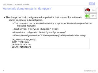 Linux on System z – the toolschain in a nutshell


Automatic dump on panic: dumpconf                                                                        5.4


                                                                                                       10.1
 ■   The dumpconf tool configures a dump device that is used for automatic
       dump in case of a kernel panic.
                 – The command can be installed as service script under /etc/init.d/dumpconf or can
                      be called manually.
                 – Start service: # service dumpconf start
                 – It reads the configuration file /etc/sysconfig/dumpconf.
                 – Example configuration for CCW dump device (DASD) and reipl after dump:
                ON_PANIC=dump_reipl
                DUMP_TYPE=ccw
                DEVICE=0.0.4711
                DELAY_MINUTES=5




37                                                                                        © 2012 IBM Corporation
 