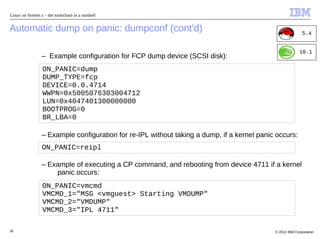 Linux on System z – the toolschain in a nutshell


Automatic dump on panic: dumpconf (cont'd)                                                                 5.4


                                                                                                         10.1
                 – Example configuration for FCP dump device (SCSI disk):
                  ON_PANIC=dump
                  DUMP_TYPE=fcp
                  DEVICE=0.0.4714
                  WWPN=0x5005076303004712
                  LUN=0x4047401300000000
                  BOOTPROG=0
                  BR_LBA=0

                 – Example configuration for re-IPL without taking a dump, if a kernel panic occurs:
                 ON_PANIC=reipl

                 – Example of executing a CP command, and rebooting from device 4711 if a kernel
                     panic occurs:
                  ON_PANIC=vmcmd
                  VMCMD_1="MSG <vmguest> Starting VMDUMP"
                  VMCMD_2="VMDUMP"
                  VMCMD_3="IPL 4711"

38                                                                                          © 2012 IBM Corporation
 