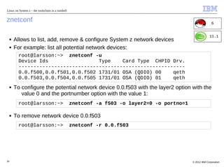 Linux on System z – the toolschain in a nutshell


znetconf                                                                                                     6


                                                                                                           11.1
     ■   Allows to list, add, remove & configure System z network devices
     ■   For example: list all potential network devices:
           root@larsson:~> znetconf -u
           Device Ids                 Type    Card Type CHPID Drv.
           --------------------------------------------------------
           0.0.f500,0.0.f501,0.0.f502 1731/01 OSA (QDIO) 00    qeth
           0.0.f503,0.0.f504,0.0.f505 1731/01 OSA (QDIO) 01    qeth
     ■   To configure the potential network device 0.0.f503 with the layer2 option with the
            value 0 and the portnumber option with the value 1:
           root@larsson:~>                         znetconf -a f503 -o layer2=0 -o portno=1

     ■   To remove network device 0.0.f503
           root@larsson:~>                         znetconf -r 0.0.f503




39                                                                                            © 2012 IBM Corporation
 