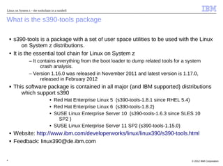Linux on System z – the toolschain in a nutshell


What is the s390-tools package

    ■   s390-tools is a package with a set of user space utilities to be used with the Linux
             on System z distributions.
    ■   It is the essential tool chain for Linux on System z
                 – It contains everything from the boot loader to dump related tools for a system
                       crash analysis.
                 – Version 1.16.0 was released in November 2011 and latest version is 1.17.0,
                       released in February 2012
    ■   This software package is contained in all major (and IBM supported) distributions
           which support s390
                                  • Red Hat Enterprise Linux 5 (s390-tools-1.8.1 since RHEL 5.4)
                                  • Red Hat Enterprise Linux 6 (s390-tools-1.8.2)
                                  • SUSE Linux Enterprise Server 10 (s390-tools-1.6.3 since SLES 10
                                      SP2 )
                                  • SUSE Linux Enterprise Server 11 SP2 (s390-tools-1.15.0)
    ■   Website: http://www.ibm.com/developerworks/linux/linux390/s390-tools.html
    ■   Feedback: linux390@de.ibm.com


4                                                                                              © 2012 IBM Corporation
 