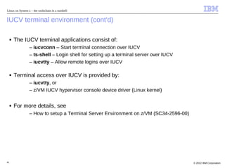 Linux on System z – the toolschain in a nutshell


IUCV terminal environment (cont'd)

     ■   The IUCV terminal applications consist of:
                 – iucvconn – Start terminal connection over IUCV
                 – ts-shell – Login shell for setting up a terminal server over IUCV
                 – iucvtty – Allow remote logins over IUCV

     ■   Terminal access over IUCV is provided by:
                 – iucvtty, or
                 – z/VM IUCV hypervisor console device driver (Linux kernel)


     ■   For more details, see
                 – How to setup a Terminal Server Environment on z/VM (SC34-2596-00)




41                                                                                     © 2012 IBM Corporation
 
