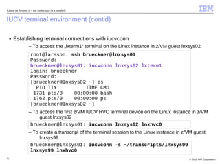 Linux on System z – the toolschain in a nutshell


IUCV terminal environment (cont'd)

     ■   Establishing terminal connections with iucvconn
                 – To access the „lxterm1“ terminal on the Linux instance in z/VM guest lnxsys02
                   root@larsson: ssh brueckner@lnxsys01
                   Password:
                   brueckner@lnxsys01: iucvconn lnxsys02 lxterm1
                   login: brueckner
                   Password:
                   [brueckner@lnxsys02 ~] ps
                     PID TTY          TIME CMD
                    1731 pts/0    00:00:00 bash
                    1762 pts/0    00:00:00 ps
                   [brueckner@lnxsys02 ~]
                 – To access the first z/VM IUCV HVC terminal device on the Linux instance in z/VM
                      guest lnxsys02
                  brueckner@lnxsys01: iucvconn lnxsys02 lnxhvc0
                 – To create a transcript of the terminal session to the Linux instance in z/VM guest
                      lnxsys99
                  brueckner@lnxsys01: iucvconn -s ~/transcripts/lnxsys99
                  lnxsys99 lnxhvc0
42                                                                                           © 2012 IBM Corporation
 