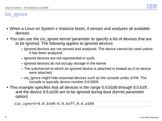 Linux on System z – the toolschain in a nutshell


cio_ignore

     ■   When a Linux on System z instance boots, it senses and analyses all available
           devices.
     ■   You can use the cio_ignore kernel parameter to specify a list of devices that are
           to be ignored. The following applies to ignored devices:
                 – Ignored devices are not sensed and analyzed. The device cannot be used unless
                      it has been analyzed.
                 – Ignored devices are not represented in sysfs.
                 – Ignored devices do not occupy storage in the kernel.
                 – The subchannel to which an ignored device is attached is treated as if no device
                      were attached.
                 – cio_ignore might hide essential devices such as the console under z/VM. The
                      console is typically device number 0.0.0009.
     ■   This example specifies that all devices in the range 0.0.b100 through 0.0.b1ff,
            and the device 0.0.a100 are to be ignored during boot (kernel parameter
            option)
           cio_ignore=0.0.b100-0.0.b1ff,0.0.a100


45                                                                                        © 2012 IBM Corporation
 