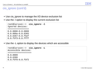 Linux on System z – the toolschain in a nutshell


cio_ignore (cont'd)

     ■   Use cio_ignore to manage the I/O device exclusion list
     ■   Use the -l option to display the current exclusion list
          root@larsson:~> cio_ignore -l
          Ignored devices:
          =================
          0.0.0000-0.0.0008
          0.0.000a-0.0.6365
          0.0.6367-0.0.f5ef
          0.0.f5f3-0.0.ffff

     ■   Use the -L option to display the devices which are accessible
          root@larsson:~> cio_ignore -L
          Accessible devices:
          ===================
          0.0.0009
          0.0.6366
          0.0.f5f0-0.0.f5f2


46                                                                       © 2012 IBM Corporation
 