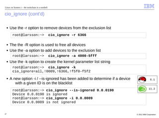 Linux on System z – the toolschain in a nutshell


cio_ignore (cont'd)

     ■   Use the -r option to remove devices from the exclusion list
          root@larsson:~>                          cio_ignore -r 6366

     ■   The the -R option is used to free all devices
     ■   Use the -a option to add devices to the exclusion list
          root@larsson:~>                          cio_ignore -a 4000-5fff
     ■   Use the -k option to create the kernel parameter list string
          root@larsson:~> cio_ignore -k
          cio_ignore=all,!0009,!6366,!f5f0-f5f2
     ■   A new option -i / --is-ignored has been added to determine if a device                  6.1
            with a given ID is on the blacklist
                                                                                               11.2
          root@larsson:~>                     cio_ignore --is-ignored 0.0.0190
          Device 0.0.0190                     is ignored
          root@larsson:~>                     cio_ignore -i 0.0.0009
          Device 0.0.0009                     is not ignored


47                                                                                © 2012 IBM Corporation
 