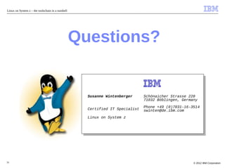 Linux on System z – the toolschain in a nutshell




                                                   Questions?


                                                     Susanne Wintenberger      Schönaicher Strasse 220
                                                                               71032 Böblingen, Germany
                                                                               Phone +49 (0)7031-16-3514
                                                     Certified IT Specialist   swinten@de.ibm.com
                                                     Linux on System z




51                                                                                                   © 2012 IBM Corporation
 