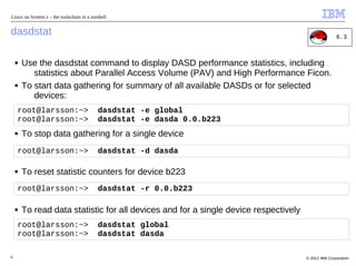 Linux on System z – the toolschain in a nutshell


dasdstat                                                                                             6.3



    ■   Use the dasdstat command to display DASD performance statistics, including
           statistics about Parallel Access Volume (PAV) and High Performance Ficon.
    ■   To start data gathering for summary of all available DASDs or for selected
           devices:
    root@larsson:~>                        dasdstat -e global
    root@larsson:~>                        dasdstat -e dasda 0.0.b223
    ■   To stop data gathering for a single device
    root@larsson:~>                        dasdstat -d dasda

    ■   To reset statistic counters for device b223
    root@larsson:~>                        dasdstat -r 0.0.b223

    ■   To read data statistic for all devices and for a single device respectively
    root@larsson:~>                        dasdstat global
    root@larsson:~>                        dasdstat dasda

6                                                                                     © 2012 IBM Corporation
 