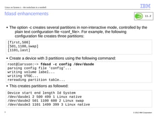 Linux on System z – the toolschain in a nutshell


fdasd enhancements                                                                             11.2



    ■   The option -c creates several partitions in non-interactive mode, controlled by the
          plain text configuration file <conf_file>. For example, the following
          configuration file creates three partitions:
    [first,500]
    [501,1100,swap]
    [1101,last]

    ■   Create a device with 3 partitions using the following command:
    root@larsson:~> fdasd -c config /dev/dasde
    parsing config file ’config’...
    writing volume label...
    writing VTOC...
    rereading partition table...
    ■   This creates partitions as followed:
    Device start end length Id System
    /dev/dasde1 2 500 499 1 Linux native
    /dev/dasde2 501 1100 600 2 Linux swap
    /dev/dasde3 1101 1499 399 3 Linux native

9                                                                                 © 2012 IBM Corporation
 
