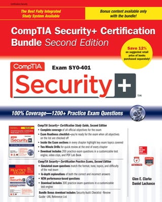 The Best Fully Integrated
Study System Available
Bonus content available only
with the bundle!
100% Coverage—1200+ Practice Exam Questions
CompTIA Security+ Certification
Bundle Second Edition
CompTIA Security+ Certification
Bundle Second Edition
Exam SY0-401
Save 12%
on suggested retail
price of books
purchased separately!
CompTIA Security+ Certification Study Guide, Second Edition
t Complete coverage of all official objectives for the exam
t Exam Readiness checklist—you’re ready for the exam when all objectives
on the list are checked off
t Inside the Exam sections in every chapter highlight key exam topics covered
t Two-Minute Drills
s
wo-M ute D r quick review at the end of every chapt
e end eve hapt
for ick r ew at er
t Download include
es
Down d inc 200 practice exam questions in a customizable test
quest s in ustom
2 prac e exa able t
engine, video clips, and PDF Lab Book
ps, an PDF L Boo
ngin ideo
CompTIA Security+ Certification Practice Exams, Second Editio
e Ex s, Se nd Ed
+ Ce ficati Prac
mpTI Secur on
t Simulated exam questio
que ns
Simu
Simu ed ex match the format, tone, topics, and difficulty
orma one, t cs, a
m ch th diffic y
of the real exam
of th al ex
t In-depth explanations
ation
n-de h exp of both the correct and incorrect answers
ct an ncor ans
f bot he co s
t NEW performance-based questio
ce-ba d qu ons
NEW rform
t Download includ
des
Down ad in 300 practice exam questions in a customizable
ques s in usto
3 prac e exa able
test engi
test e ne
Glen E. Clarke
len Cla e
Daniel Lachan
anie Lach nce
Certification/Security
Bundle Bonus download includes
wnloa nclu
undle onus DVSJUZVEJU$IFDLMJTUr3FWJFX
ZVE $IFD Ur3F
4FD X
(VJEFr63-3FGFSFODF-JTU
ODF
JEFr -3F
 