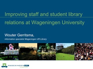 Improving staff and student library relations at Wageningen University   Wouter Gerritsma,  Information specialist Wageningen UR Library 