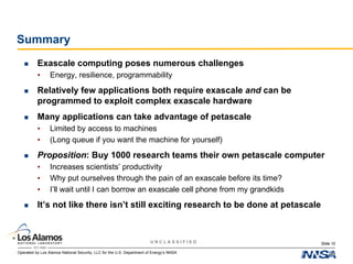 Operated by Los Alamos National Security, LLC for the U.S. Department of Energy’s NNSA
U N C L A S S I F I E D
Summary
 Exascale computing poses numerous challenges
• Energy, resilience, programmability
 Relatively few applications both require exascale and can be
programmed to exploit complex exascale hardware
 Many applications can take advantage of petascale
• Limited by access to machines
• (Long queue if you want the machine for yourself)
 Proposition: Buy 1000 research teams their own petascale computer
• Increases scientists’ productivity
• Why put ourselves through the pain of an exascale before its time?
• I’ll wait until I can borrow an exascale cell phone from my grandkids
 It’s not like there isn’t still exciting research to be done at petascale
Slide 10
 