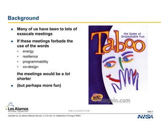 Operated by Los Alamos National Security, LLC for the U.S. Department of Energy’s NNSA
U N C L A S S I F I E D
Background
 Many of us have been to lots of
exascale meetings
 If these meetings forbade the
use of the words
• energy
• resilience
• programmability
• co-design
 the meetings would be a lot
shorter
Slide 3
 (but perhaps more fun)
 