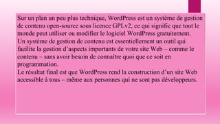 Sur un plan un peu plus technique, WordPress est un système de gestion
de contenu open-source sous licence GPLv2, ce qui signifie que tout le
monde peut utiliser ou modifier le logiciel WordPress gratuitement.
Un système de gestion de contenu est essentiellement un outil qui
facilite la gestion d’aspects importants de votre site Web – comme le
contenu – sans avoir besoin de connaître quoi que ce soit en
programmation.
Le résultat final est que WordPress rend la construction d’un site Web
accessible à tous – même aux personnes qui ne sont pas développeurs.
 