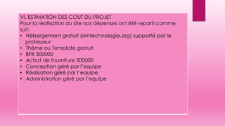 VI. ESTIMATION DES COUT DU PROJET
Pour la réalisation du site nos dépenses ont été reparti comme
suit:
• Hébergement gratuit (simtechnologie.org) supporté par le
professeur
• Thème ou Template gratuit
• BFR 300000
• Achat de fourniture 500000
• Conception géré par l’equipe
• Réalisation géré par l’equipe
• Administration géré par l’equipe
 