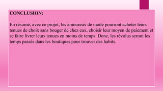 CONCLUSION:
En résumé, avec ce projet, les amoureux de mode pourront acheter leurs
tenues de choix sans bouger de chez eux, choisir leur moyen de paiement et
se faire livrer leurs tenues en moins de temps. Donc, les révolus seront les
temps passés dans les boutiques pour trouver des habits.
 