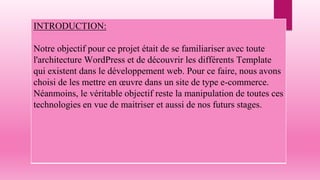 INTRODUCTION:
Notre objectif pour ce projet était de se familiariser avec toute
l'architecture WordPress et de découvrir les différents Template
qui existent dans le développement web. Pour ce faire, nous avons
choisi de les mettre en œuvre dans un site de type e-commerce.
Néanmoins, le véritable objectif reste la manipulation de toutes ces
technologies en vue de maitriser et aussi de nos futurs stages.
 