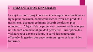 I. PRESENTATION GENERALE:
Le sujet de notre projet consiste à développer une boutique en
ligne pour présenter, commercialiser et livrer nos produits à
nos clients, que nous estimons devenir de plus en plus
nombreux. L'objectif de ce projet est concevoir et développer
un site web commercial qui doit permettre l’inscription des
visiteurs pour devenir clients, le suivi des commandes
effectuée, la gestion des payements en lignes et le suivi des
livraisons.
 