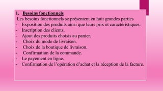 1. Besoins fonctionnels
Les besoins fonctionnels se présentent en huit grandes parties
- Exposition des produits ainsi que leurs prix et caractéristiques.
- Inscription des clients.
- Ajout des produits choisis au panier.
- Choix du mode de livraison.
- Choix de la boutique de livraison.
- Confirmation de la commande.
- Le payement en ligne.
- Confirmation de l’opération d’achat et la réception de la facture.
 