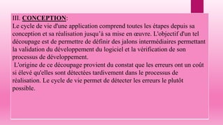 III. CONCEPTION:
Le cycle de vie d'une application comprend toutes les étapes depuis sa
conception et sa réalisation jusqu’à sa mise en œuvre. L'objectif d'un tel
découpage est de permettre de définir des jalons intermédiaires permettant
la validation du développement du logiciel et la vérification de son
processus de développement.
L'origine de ce découpage provient du constat que les erreurs ont un coût
si élevé qu'elles sont détectées tardivement dans le processus de
réalisation. Le cycle de vie permet de détecter les erreurs le plutôt
possible.
 