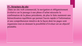 IV. Structure du site:
Dans un site web commercial, la navigation et obligatoirement
évolutive car le passage à une phase d’achat nécessite la
confirmation de la phase précédente, de plus le faite maintenir une
hiérarchisation équilibrée qui permet l'accès rapide à l'information
et une compréhension intuitive de la façon dont les pages sont
organisées tout en donnant la possibilité d’évoluer est un objectif
préalable.
 