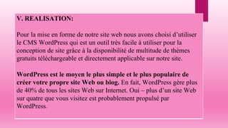 V. REALISATION:
Pour la mise en forme de notre site web nous avons choisi d’utiliser
le CMS WordPress qui est un outil très facile à utiliser pour la
conception de site grâce à la disponibilité de multitude de thèmes
gratuits téléchargeable et directement applicable sur notre site.
WordPress est le moyen le plus simple et le plus populaire de
créer votre propre site Web ou blog. En fait, WordPress gère plus
de 40% de tous les sites Web sur Internet. Oui – plus d’un site Web
sur quatre que vous visitez est probablement propulsé par
WordPress.
 
