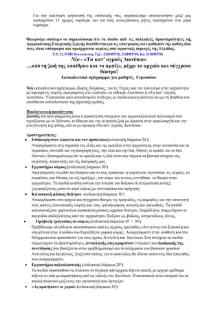 Για την καλύτερη οργάνωση της επίσκεψής σας, παρακαλούμε επικοινωνήστε μαζί μας
τουλάχιστον 15 ημέρες νωρίτερα και για τους ανοιξιάτικους μήνες τουλάχιστον ένα μήνα
νωρίτερα.
Θεωρούμε σκόπιμο να σημειώσουμε ότι τα έσοδα από τις πολλαπλές δραστηριότητες της
Αμερικάνικης Γεωργικής Σχολής διατίθενται για τις υποτροφίες των μαθητών της καθώς όλοι
τους είναι υπότροφοι και προέρχονται κυρίως από αγροτικές περιοχές της Ελλάδας.
Νέο - «Τα κατ’ αγρούς Διονύσια»
…από τη ζωή της υπαίθρου και το αμπέλι, μέχρι το αρχαίο και σύγχρονο
θέατρο!
Εκπαιδευτικό πρόγραμμα για μαθητές Γυμνασίου
Νέο εκπαιδευτικό πρόγραμμα,δίωρης διάρκειας, για τις Τέχνες και τον πολιτισμό στην αρχαιότητα
με αφορμή τις γιορτές αφιερωμένες στο Διόνυσο, τα «Μικρά Διονύσια» ή «Τα κατ΄ αγρούς
Διονύσια». Υλοποιείται από εκπαιδευμένο στέλεχος με παιδαγωγική ιδιότητα και με τη βοήθεια του
υπεύθυνου εκπαιδευτικού της σχολικής ομάδας.
Παιδαγωγική προσέγγιση:
Σκοπός του προγράμματος είναι η προσέγγιση στοιχείων του αρχαιοελληνικού πολιτισμού που
σχετίζονται με το Διόνυσο, το θέατρο και την αγροτική ζωή με έμφαση στην αμπελουργία και την
αναγέννηση της φύσης,πάντα με αφορμή «Τα κατ΄αγρούς Διονύσια».
Δραστηριότητες:
 Επίσκεψη στον ελαιώνα και τον αμπελώνα (ενδεικτική διάρκεια 20΄)
Αναφερόμαστε στη σημασία της ελιάς και της αμπέλου στην αρχαιότητα,στην οινοποσία και τα
συμπόσια, στο λάδι και τη διατροφή τους, την ελιά και την θεά Αθηνά,το αμπέλι και το θεό
Διόνυσο. Επισημαίνουμε ότι το αμπέλι και η ελιά είναι και σήμερα τα βασικά στοιχεία της
αγροτικής παραγωγής και της διατροφής μας.
 Εργαστήριο κόμικς (ενδεικτική διάρκεια 30΄)
Αφηγούμαστε το μύθο του Ικάριου και το πως προέκυψε η γιορτή των Διονυσίων, τις πομπές,τα
συμπόσια, τον Θέσπη,τα «εξ΄αμάξης» , τον κώμο και το πως γεννήθηκε το θέατρο στην
αρχαιότητα. Τα παιδιά αναδιηγούνται την ιστορία του Ικάριου (ή στιγμιότυπα αυτής)
ζωγραφίζοντας μέσα σε καρέ κόμικς με συννεφάκια και αφήγηση.
 Κατασκευή μάσκας θεάτρου (ενδεικτική διάρκεια 10΄)
Αναφερόμαστε στο αρχαίο και σύγχρονο θέατρο, τις τραγωδίες, τις κωμωδίες και την καταγωγή
τους από τις Διονυσιακές γιορτές και τους τραγόμορφους ποιητές και τραγωδούς. Τα παιδιά
κατασκευάζουν χαρτονένια προσωπεία μάσκας αρχαίου θεάτρου. Παράλληλα,συμμετέχουν σε
παιχνίδια επιδεξιότητας από την αρχαιότητα. Παίζουν με,βώλους, αστραγάλους,ιύγκες.
 Προβολή τραγωδίας σε κόμικς (ενδεικτική διάρκεια 10’ + 20΄)
Προβάλουμε ολιγόλεπτα αποσπάσματα από τις αρχαίες τραγωδίες «Αντιγόνη» του Σοφοκλή και
«Ιφιγένεια στην Αυλίδα» του Ευριπίδη σε μορφή κόμικς. Αναφερόμαστε στην υπόθεση και στα
διλήμματα που προκύπτουν για τους ήρωες Αντιγόνη και Ιφιγένεια. Στη συνέχεια τα παιδιά
συμμετέχουν σε δραστηριότητες ανταλλαγής επιχειρημάτων (ντιμπέιτ) και διαδρομής της
συνείδησης που βασίζονται στον προβληματισμό και τα διλήμματα των βασικών ηρωίδων
Αντιγόνης και Ιφιγένειας. Συζητούν επίσης για το ποιο τέλος θα έδιναν αυτοί στις δύο τραγωδίες
που αναφερόμαστε.
 Εργαστήρια πηλοπλαστικής (ενδεικτική διάρκεια 20΄)
Τα παιδιά προσπαθούν να πλάσουν αντίγραφα από αρχαία πήλινα σκευή,με αρχικό ερέθισμα
πήλινα αγγεία με παραστάσεις από τις τελετές του Διονύσου. Η κατασκευή είναι ατομική και τα
παιδιά παίρνουν μαζί τους την κατασκευή που έφτιαξαν.
 «Ας κρατήσουν οι χοροί» (ενδεικτική διάρκεια 10΄)
 
