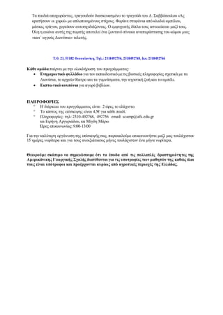 Τα παιδιά αποχωρώντας, τραγουδούν διασκευασμένο το τραγούδι του Δ. Σαββόπουλου «Ας
κρατήσουν οι χοροί» με απλοποιημένους στίχους. Φοράνε στεφάνια από κλαδιά αμπέλου,
μάσκες τράγου, χορεύουν αυτοσχεδιάζοντας. Ο εμψυχωτής δίπλα τους αστειεύεται μαζί τους.
Όλη η εικόνα αυτής της πομπής αποτελεί ένα ζωντανό πίνακα αναπαράστασης του κώμου μιας
«κατ΄ αγρούς Διονύσια» τελετής.
Κάθε ομάδα παίρνει με την ολοκλήρωση του προγράμματος:
 Ενημερωτικό φυλλάδιο για τον εκπαιδευτικό με τις βασικές πληροφορίες σχετικά με τα
Διονύσια, το αρχαίο θέατρο και τα γυμνάσματα,την αγροτική ζωή και το αμπέλι.
 Εκπτωτικά κουπόνια για αγορά βιβλίων.
ΠΛΗΡΟΦΟΡΙΕΣ
 Η διάρκεια του προγράμματος είναι 2 ώρες το ελάχιστο.
 Το κόστος της επίσκεψης είναι 4,5€ για κάθε παιδί.
 Πληροφορίες: τηλ: 2310-492768, 492756 email: scamp@afs.edu.gr
κα Ειρήνη Αργυριάδου, κα Μίγδη Μάρω
Ώρες επικοινωνίας: 9:00-13:00
Για την καλύτερη οργάνωση της επίσκεψής σας, παρακαλούμε επικοινωνήστε μαζί μας τουλάχιστον
15 ημέρες νωρίτερα και για τους ανοιξιάτικους μήνες τουλάχιστον ένα μήνα νωρίτερα.
Θεωρούμε σκόπιμο να σημειώσουμε ότι τα έσοδα από τις πολλαπλές δραστηριότητες της
Αμερικάνικης Γεωργικής Σχολής διατίθενται για τις υποτροφίες των μαθητών της καθώς όλοι
τους είναι υπότροφοι και προέρχονται κυρίως από αγροτικές περιοχές της Ελλάδας.
 