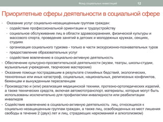 Приоритетные сферы деятельности в социальной сфере
•  Оказание услуг социально-незащищенным группам граждан:
•  содействие профессиональной ориентации и трудоустройству
•  социальное обслуживание лиц в области здравоохранения, физической культуры и
массового спорта, проведение занятий в детских и молодежных кружках, секциях,
студиях
•  организация социального туризма - только в части экскурсионно-познавательных туров
•  предоставление образовательных услуг
•  содействие вовлечению в социально-активную деятельность
•  Обеспечение культурно-просветительской деятельности (музеи, театры, школы-студии,
музыкальные учреждения, творческие мастерские)
•  Оказание помощи пострадавшим в результате стихийных бедствий, экологических,
техногенных или иных катастроф, социальных, национальных, религиозных конфликтов,
беженцам и вынужденным переселенцам
•  Производство и (или) реализация медицинской техники, протезно-ортопедических изделий,
а также технических средств, включая автомототранспорт, материалы, которые могут быть
использованы исключительно для профилактики инвалидности или реабилитации
инвалидов
•  Содействие вовлечению в социально-активную деятельность лиц, относящихся к
социально незащищенным группам граждан, а также лиц, освобожденных из мест лишения
свободы в течение 2 (двух) лет и лиц, страдающих наркоманией и алкоголизмом)
Фонд социальных инвестиций 12
 