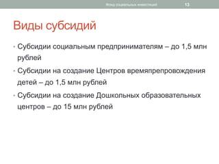 Виды субсидий
•  Субсидии социальным предпринимателям – до 1,5 млн
рублей
•  Субсидии на создание Центров времяпрепровождения
детей – до 1,5 млн рублей
•  Субсидии на создание Дошкольных образовательных
центров – до 15 млн рублей
13Фонд социальных инвестиций
 