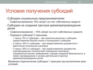 Условия получения субсидий
•  Субсидии социальным предпринимателям:
•  Софинансирование 15% затрат за счет собственных средств
•  Субсидии на создание Центров времяпрепровождения
детей
•  Софинансирование – 15% затрат за счет собственных средств
•  Передача субсидий 3 траншами:
•  1 транш: 5% от субсидии – при принятии решения о субсидии,
предоставлении бизнес-плана и соглашения о субсидии
•  2 транш: 45% от субсидии – при предоставлении документов о
фактически понесенных расходов
•  3 транш: 50% от субсидии – при предоставлении документов,
подтверждающих соответствие помещения санитарно-
эпидемиологическим требованиям, нормам пожарной безопасности, а
также подтверждение о начале деятельности Центра
времяпрепровождения детей.
Возможно перечисление субсидии 1 траншем при выполнении всех
условий.
14Фонд социальных инвестиций
 