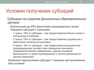 Условия получения субсидий
•  Субсидии на создание Дошкольных образовательных
центров
•  Компенсация до 50% фактически произведенных затрат
Передача субсидий 3 траншами:
•  1 транш: 10% от субсидии – при предоставлении бизнес-плана и
соглашении о субсидии
•  2 транш: 75% от субсидии – при предоставлении документов о
фактически понесенных расходов
•  3 транш: 15% от субсидии – при предоставлении документов,
подтверждающих соответствие помещения санитарно-
эпидемиологическим требованиям, нормам пожарной
безопасности, а также подтверждение о начале деятельности
Центра (лицензия).
Возможно перечисление субсидии 1 траншем при выполнении
всех условий.
15Фонд социальных инвестиций
 