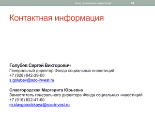 Контактная информация
Голубев Сергей Викторович
Генеральный директор Фонда социальных инвестиций
+7 (926) 842-29-00
s.golubev@soc-invest.ru
Славгородская Маргарита Юрьевна
Заместитель генерального директора Фонда социальных инвестиций
+7 (916) 822-47-60
m.slavgorodskaya@soc-invest.ru
18Фонд социальных инвестиций
 