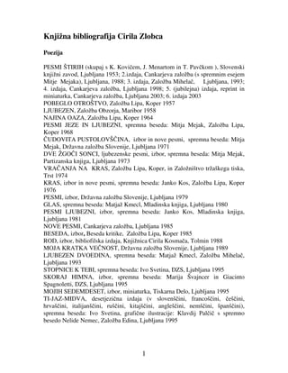 1
Knjižna bibliografija Cirila Zlobca
Poezija
PESMI ŠTIRIH (skupaj s K. Kovi em, J. Menartom in T. Pav kom ), Slovenski
knjižni zavod, Ljubljana 1953; 2.izdaja, Cankarjeva založba (s spremnim esejem
Mitje Mejaka), Ljubljana, 1988; 3. izdaja, Založba Mihela , Ljubljana, 1993;
4. izdaja, Cankarjeva založba, Ljubljana 1998; 5. (jubilejna) izdaja, reprint in
miniaturka, Cankarjeva založba, Ljubljana 2003; 6. izdaja 2003
POBEGLO OTROŠTVO, Založba Lipa, Koper 1957
LJUBEZEN, Založba Obzorja, Maribor 1958
NAJINA OAZA, Založba Lipa, Koper 1964
PESMI JEZE IN LJUBEZNI, spremna beseda: Mitja Mejak, Založba Lipa,
Koper 1968
UDOVITA PUSTOLOVŠ INA, izbor in nove pesmi, spremna beseda: Mitja
Mejak, Državna založba Slovenije, Ljubljana 1971
DVE ŽGO I SONCI, ljubezenske pesmi, izbor, spremna beseda: Mitja Mejak,
Partizanska knjiga, Ljubljana 1973
VRA ANJA NA KRAS, Založba Lipa, Koper, in Založništvo tržaškega tiska,
Trst 1974
KRAS, izbor in nove pesmi, spremna beseda: Janko Kos, Založba Lipa, Koper
1976
PESMI, izbor, Državna založba Slovenije, Ljubljana 1979
GLAS, spremna beseda: Matjaž Kmecl, Mladinska knjiga, Ljubljana 1980
PESMI LJUBEZNI, izbor, spremna beseda: Janko Kos, Mladinska knjiga,
Ljubljana 1981
NOVE PESMI, Cankarjeva založba, Ljubljana 1985
BESEDA, izbor, Beseda kritike, Založba Lipa, Koper 1985
ROD, izbor, bibliofilska izdaja, Knjižnica Cirila Kosma a, Tolmin 1988
MOJA KRATKA VE NOST, Državna založba Slovenije, Ljubljana 1989
LJUBEZEN DVOEDINA, spremna beseda: Matjaž Kmecl, Založba Mihela ,
Ljubljana 1993
STOPNICE K TEBI, spremna beseda: Ivo Svetina, DZS, Ljubljana 1995
SKORAJ HIMNA, izbor, spremna beseda: Marija Švajncer in Giacinto
Spagnoletti, DZS, Ljubljana 1995
MOJIH SEDEMDESET, izbor, miniaturka, Tiskarna Delo, Ljubljana 1995
TI-JAZ-MIDVA, desetjezi na izdaja (v slovenš ini, francoš ini, eš ini,
hrvaš ini, italijanš ini, ruš ini, kitajš ini, angleš ini, nemš ini, španš ini),
spremna beseda: Ivo Svetina, grafi ne ilustracije: Klavdij Pal i s spremno
besedo Nelide Nemec, Založba Edina, Ljubljana 1995
 