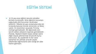 EĞİTİM SİSTEMİ
 6-14 yaş arası eğitim zorunlu olmakla
birlikte ücretsizdir. Orta öğretim kurumları
çoğunlukla dini kurumlar tarafından
yönetilir. Ülkede Avrupa sıralamalarında üst
sıralarda bulunan birçok üniversite ve Kolej
vardır. En önemlileri arasında Tirinity
College gelmektedir. Dil öğrenmek için
tercih edilen ülkelerin başında gelmektedir
İrlanda. Başkent Dublin başta olmak üzere
diğer büyük şehirlerinde birçok Dil kursu
mevcuttur. Bu yüzdendir ki her sene
katlamalı bir şekilde artarak çeşitli
ülkelerden öğrencilerin akın ettiği bir ülke
haline gelmiştir.
 