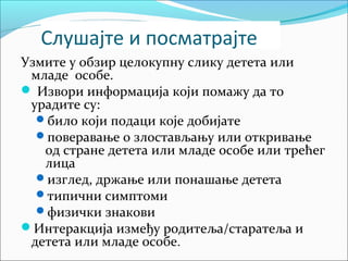 Слушајте и посматрајте 
Узмите у обзир целокупну слику детета или 
младе особе. 
 Извори информација који помажу да то 
урадите су: 
било који подаци које добијате 
поверавање о злостављању или откривање 
од стране детета или младе особе или трећег 
лица 
изглед, држање или понашање детета 
типични симптоми 
физички знакови 
Интеракција између родитеља/старатеља и 
детета или младе особе. 
 