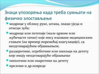 Знаци упозорења када треба сумњати на 
физичко злостављање 
модрице у облику руке, штапа, знаци уједа и 
отисци зуба; 
модрице или петехије (мале црвене или 
љубичасте тачке) које нису изазване медицинским 
стањем (на пример поремећај коагулације), са 
неодговарајућим објашњењем; 
раздеротине, огреботине или ожиљци на детету 
које имају неодговарајуће објашњење 
опекотине или опаротине на детету 
преломи и др.повреде 
 