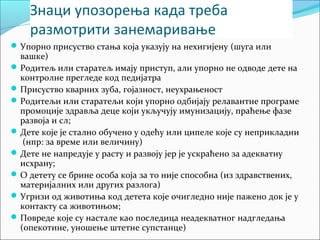 Знаци упозорења када треба 
размотрити занемаривање 
Упорно присуство стања која указују на нехигијену (шуга или 
вашке) 
Родитељ или старатељ имају приступ, али упорно не одводе дете на 
контролне прегледе код педијатра 
Присуство кварних зуба, гојазност, неухрањеност 
Родитељи или старатељи који упорно одбијају релавантне програме 
промоције здравља деце који укључују имунизацију, праћење фазе 
развоја и сл; 
Дете које је стално обучено у одећу или ципеле које су неприкладни 
(нпр: за време или величину) 
Дете не напредује у расту и развоју јер је ускраћено за адекватну 
исхрану; 
О детету се брине особа која за то није способна (из здравствених, 
материјалних или других разлога) 
Угризи од животиња код детета које очигледно није пажено док је у 
контакту са животињом; 
Повреде које су настале као последица неадекватног надгледања 
(опекотине, уношење штетне супстанце) 
 