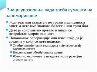 Знаци упозорења када треба сумњати на 
занемаривање 
Родитељ или старатељ не тражи медицински 
савет, а дете има знакове болести или трпи бол 
Дете је константно прљаво и шири се 
непријатан мирис око њега 
Понављање опсервације или извештаја да је 
средина у којој се дете подиже: 
Слабих хигијенских стандарда које угрожавају 
здравље детета 
Неадекватно обезбеђивање хране 
Животно окружење је неадекватно за развојни 
ступањ детета 
 