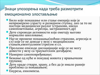 Знаци упозорења када треба размотрити 
емоционално злостављање 
Било које понашање или стање емоција које је 
непримерено узрасту и развојном ступњу, ако за то не 
постоји медицински разлог (страхови, ниско 
самопоштовање, агресија, застрашеност,др) 
Дете спроводи активности које ометају његово 
нормално школовање; 
Нагле промене понашања(ноћни страхови, агресија и 
сл) које се не доводе у везу с медицинским 
стањем,евентуалним стресом и сл. 
Пролазне епизоде дисоцијације које се не могу 
довести у везу са трауматским догађајем; 
Намерно самоповређивање; 
Бежање од куће и покушај живота у вршњачким 
групама; 
Дете краде ствари, храну, а без да је имало раније 
проблема са понашањем; 
Енуреза, енкомпеза. 
 