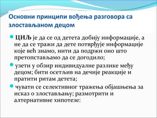 Основни принципи вођења разговора са 
злостављаном децом 
ЦИЉ је да се од детета добију информације, а 
не да се тражи да дете потврђује информације 
које већ знамо, нити да подржи оно што 
претопстављамо да се догодило; 
узети у обзир индивидуалне разлике међу 
децом; бити осетљив на дечије реакције и 
пратити ритам детета; 
чувати се селективног тражења објашњења за 
исказ о злостављању; размотрити и 
алтернативне хипотезе: 
 