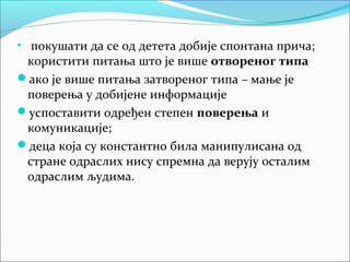 • покушати да се од детета добије спонтана прича; 
користити питања што је више отвореног типа 
ако је више питања затвореног типа – мање је 
поверења у добијене информације 
успоставити одређен степен поверења и 
комуникације; 
деца која су константно била манипулисана од 
стране одраслих нису спремна да верују осталим 
одраслим људима. 
 