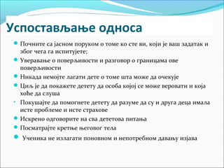 Успостављање односа 
Почните са јасном поруком о томе ко сте ви, који је ваш задатак и 
због чега га испитујете; 
Уверавање о поверљивости и разговор о границама ове 
поверљивости 
Никада немојте лагати дете о томе шта може да очекује 
Циљ је да покажете детету да особа којој се може веровати и која 
хоће да слуша 
• Покушајте да помогнете детету да разуме да су и друга деца имала 
исте проблеме и исте страхове 
Искрено одговорите на сва дететова питања 
Посматрајте кретње његовог тела 
 Ученика не излагати поновном и непотребном давању изјава 
 