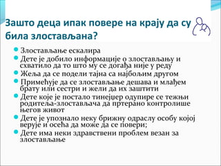 Зашто деца ипак повере на крају да су 
била злостављана? 
Злостављање ескалира 
Дете је добило информације о злостављању и 
схватило да то што му се догађа није у реду 
Жеља да се подели тајна са најбољим другом 
Примећује да се злостављање дешава и млађем 
брату или сестри и жели да их заштити 
Дете које је постало тинејџер одупире се тежњи 
родитеља-злостављача да пртерано контролише 
његов живот 
Дете је упознало неку брижну одраслу особу којој 
верује и осећа да може да се повери; 
Дете има неки здравствени проблем везан за 
злостављање 
 