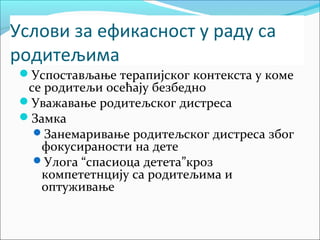 Услови за ефикасност у раду са 
родитељима 
Успостављање терапијског контекста у коме 
се родитељи осећају безбедно 
Уважавање родитељског дистреса 
Замка 
Занемаривање родитељског дистреса због 
фокусираности на дете 
Улога “спасиоца детета”кроз 
компететнцију са родитељима и 
оптуживање 
 