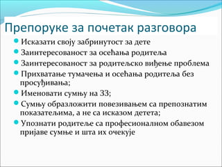 Препоруке за почетак разговора 
Исказати своју забринутост за дете 
Заинтересованост за осећања родитеља 
Заинтересованост за родитељско виђење проблема 
Прихватање тумачења и осећања родитеља без 
просуђивања; 
Именовати сумњу на ЗЗ; 
Сумњу образложити повезивањем са препознатим 
показатељима, а не са исказом детета; 
Упознати родитеље са професионалном обавезом 
пријаве сумње и шта их очекује 
 