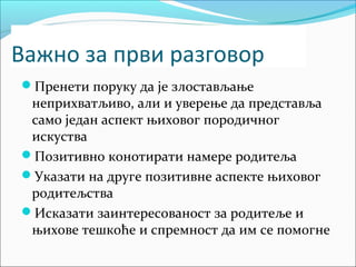 Важно за први разговор 
Пренети поруку да је злостављање 
неприхватљиво, али и уверење да представља 
само један аспект њиховог породичног 
искуства 
Позитивно конотирати намере родитеља 
Указати на друге позитивне аспекте њиховог 
родитељства 
Исказати заинтересованост за родитеље и 
њихове тешкоће и спремност да им се помогне 
 