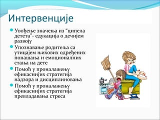 Интервенције 
Увођење значења из “ципела 
детета”- едукација о дечијем 
развоју 
Упознавање родитеља са 
утицајем њихових одређених 
понашања и емоционалних 
стања на дете 
Помоћ у проналажењу 
ефикаснијих стратегија 
надзора и дисциплиновања 
Помоћ у проналажењу 
ефикаснијих стратегија 
превладавања стреса 
 